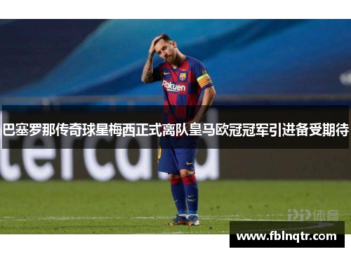 巴塞罗那传奇球星梅西正式离队皇马欧冠冠军引进备受期待