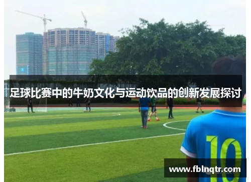 足球比赛中的牛奶文化与运动饮品的创新发展探讨