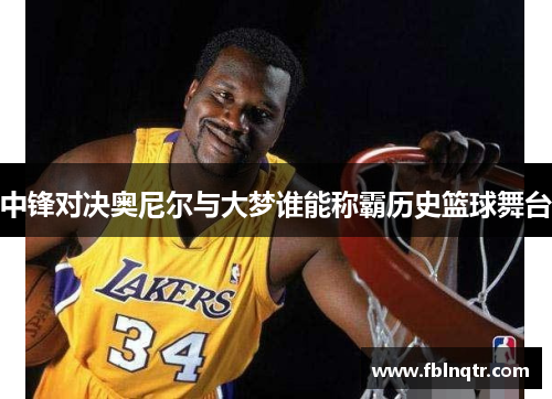 中锋对决奥尼尔与大梦谁能称霸历史篮球舞台